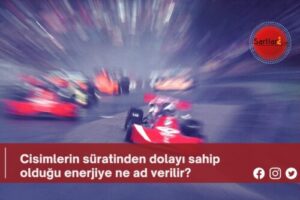 Cisimlerin süratinden dolayı sahip olduğu enerjiye ne ad verilir?