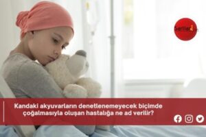 Kandaki akyuvarların denetlenemeyecek biçimde çoğalmasıyla oluşan hastalığa ne ad verilir?